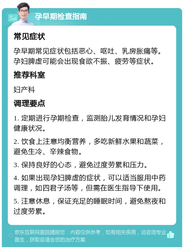 孕早期检查指南 常见症状 孕早期常见症状包括恶心、呕吐、乳房胀痛等。孕妇脾虚可能会出现食欲不振、疲劳等症状。 推荐科室 妇产科 调理要点 1. 定期进行孕期检查，监测胎儿发育情况和孕妇健康状况。 2. 饮食上注意均衡营养，多吃新鲜水果和蔬菜，避免生冷、辛辣食物。 3. 保持良好的心态，避免过度劳累和压力。 4. 如果出现孕妇脾虚的症状，可以适当服用中药调理，如四君子汤等，但需在医生指导下使用。 5. 注意休息，保证充足的睡眠时间，避免熬夜和过度劳累。