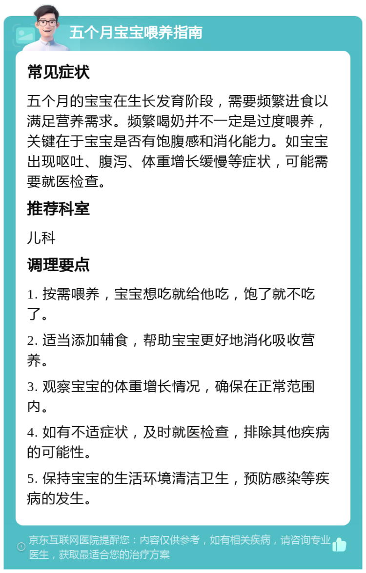 五个月宝宝喂养指南 常见症状 五个月的宝宝在生长发育阶段，需要频繁进食以满足营养需求。频繁喝奶并不一定是过度喂养，关键在于宝宝是否有饱腹感和消化能力。如宝宝出现呕吐、腹泻、体重增长缓慢等症状，可能需要就医检查。 推荐科室 儿科 调理要点 1. 按需喂养，宝宝想吃就给他吃，饱了就不吃了。 2. 适当添加辅食，帮助宝宝更好地消化吸收营养。 3. 观察宝宝的体重增长情况，确保在正常范围内。 4. 如有不适症状，及时就医检查，排除其他疾病的可能性。 5. 保持宝宝的生活环境清洁卫生，预防感染等疾病的发生。