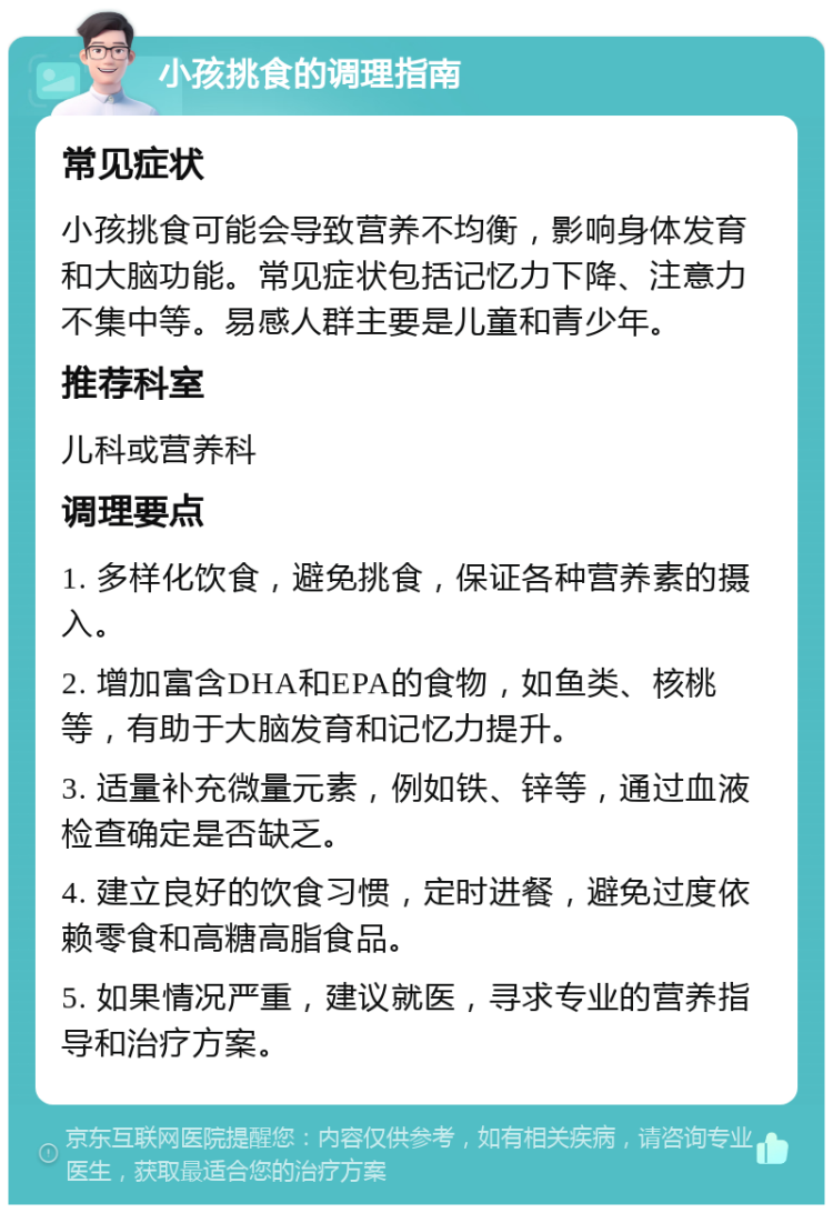 小孩挑食的调理指南 常见症状 小孩挑食可能会导致营养不均衡，影响身体发育和大脑功能。常见症状包括记忆力下降、注意力不集中等。易感人群主要是儿童和青少年。 推荐科室 儿科或营养科 调理要点 1. 多样化饮食，避免挑食，保证各种营养素的摄入。 2. 增加富含DHA和EPA的食物，如鱼类、核桃等，有助于大脑发育和记忆力提升。 3. 适量补充微量元素，例如铁、锌等，通过血液检查确定是否缺乏。 4. 建立良好的饮食习惯，定时进餐，避免过度依赖零食和高糖高脂食品。 5. 如果情况严重，建议就医，寻求专业的营养指导和治疗方案。