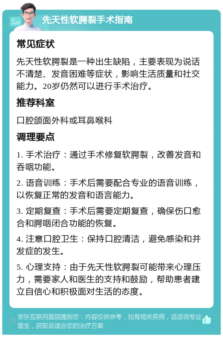 先天性软腭裂手术指南 常见症状 先天性软腭裂是一种出生缺陷，主要表现为说话不清楚、发音困难等症状，影响生活质量和社交能力。20岁仍然可以进行手术治疗。 推荐科室 口腔颌面外科或耳鼻喉科 调理要点 1. 手术治疗：通过手术修复软腭裂，改善发音和吞咽功能。 2. 语音训练：手术后需要配合专业的语音训练，以恢复正常的发音和语言能力。 3. 定期复查：手术后需要定期复查，确保伤口愈合和腭咽闭合功能的恢复。 4. 注意口腔卫生：保持口腔清洁，避免感染和并发症的发生。 5. 心理支持：由于先天性软腭裂可能带来心理压力，需要家人和医生的支持和鼓励，帮助患者建立自信心和积极面对生活的态度。