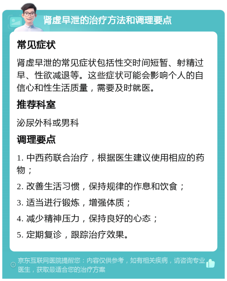 肾虚早泄的治疗方法和调理要点 常见症状 肾虚早泄的常见症状包括性交时间短暂、射精过早、性欲减退等。这些症状可能会影响个人的自信心和性生活质量，需要及时就医。 推荐科室 泌尿外科或男科 调理要点 1. 中西药联合治疗，根据医生建议使用相应的药物； 2. 改善生活习惯，保持规律的作息和饮食； 3. 适当进行锻炼，增强体质； 4. 减少精神压力，保持良好的心态； 5. 定期复诊，跟踪治疗效果。