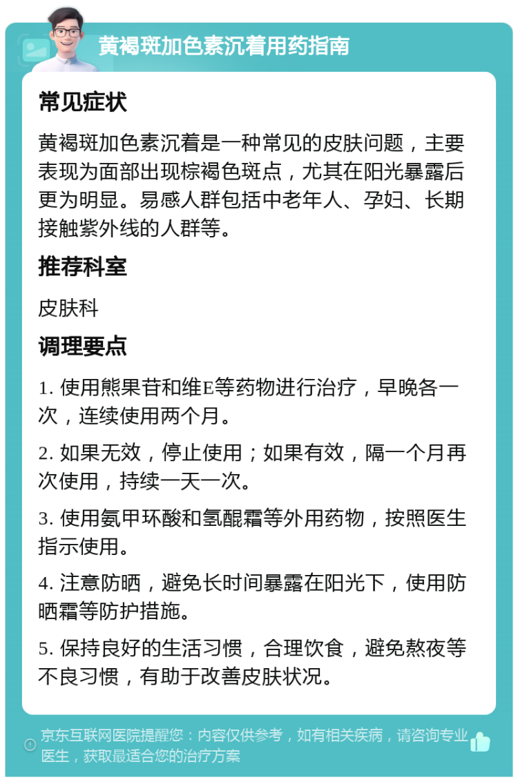 黄褐斑加色素沉着用药指南 常见症状 黄褐斑加色素沉着是一种常见的皮肤问题，主要表现为面部出现棕褐色斑点，尤其在阳光暴露后更为明显。易感人群包括中老年人、孕妇、长期接触紫外线的人群等。 推荐科室 皮肤科 调理要点 1. 使用熊果苷和维E等药物进行治疗，早晚各一次，连续使用两个月。 2. 如果无效，停止使用；如果有效，隔一个月再次使用，持续一天一次。 3. 使用氨甲环酸和氢醌霜等外用药物，按照医生指示使用。 4. 注意防晒，避免长时间暴露在阳光下，使用防晒霜等防护措施。 5. 保持良好的生活习惯，合理饮食，避免熬夜等不良习惯，有助于改善皮肤状况。