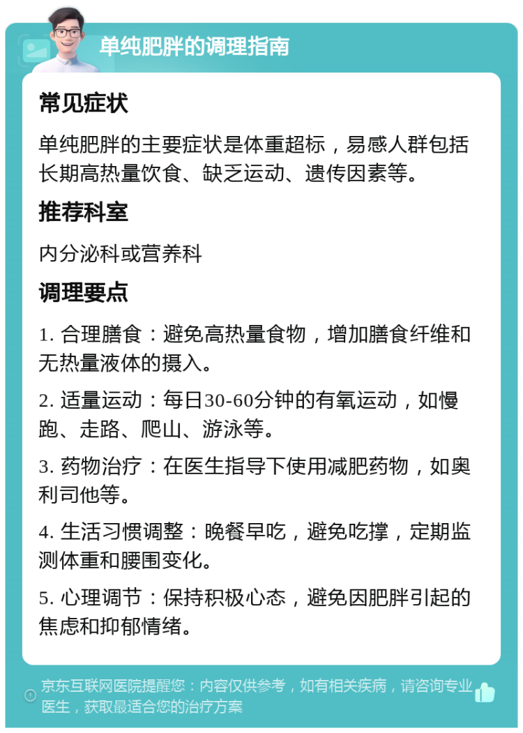 单纯肥胖的调理指南 常见症状 单纯肥胖的主要症状是体重超标，易感人群包括长期高热量饮食、缺乏运动、遗传因素等。 推荐科室 内分泌科或营养科 调理要点 1. 合理膳食：避免高热量食物，增加膳食纤维和无热量液体的摄入。 2. 适量运动：每日30-60分钟的有氧运动，如慢跑、走路、爬山、游泳等。 3. 药物治疗：在医生指导下使用减肥药物，如奥利司他等。 4. 生活习惯调整：晚餐早吃，避免吃撑，定期监测体重和腰围变化。 5. 心理调节：保持积极心态，避免因肥胖引起的焦虑和抑郁情绪。