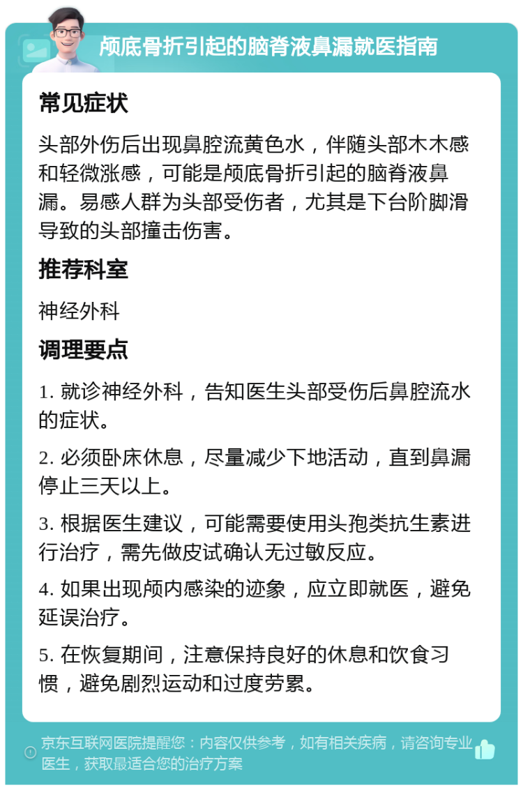 颅底骨折引起的脑脊液鼻漏就医指南 常见症状 头部外伤后出现鼻腔流黄色水，伴随头部木木感和轻微涨感，可能是颅底骨折引起的脑脊液鼻漏。易感人群为头部受伤者，尤其是下台阶脚滑导致的头部撞击伤害。 推荐科室 神经外科 调理要点 1. 就诊神经外科，告知医生头部受伤后鼻腔流水的症状。 2. 必须卧床休息，尽量减少下地活动，直到鼻漏停止三天以上。 3. 根据医生建议，可能需要使用头孢类抗生素进行治疗，需先做皮试确认无过敏反应。 4. 如果出现颅内感染的迹象，应立即就医，避免延误治疗。 5. 在恢复期间，注意保持良好的休息和饮食习惯，避免剧烈运动和过度劳累。