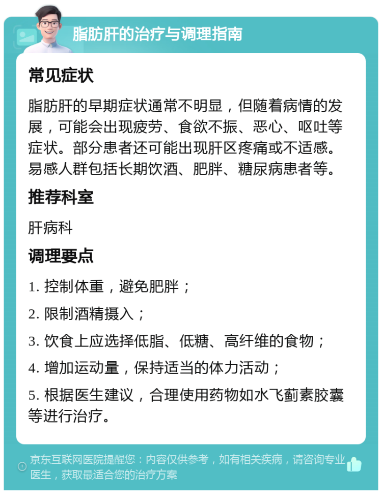 脂肪肝的治疗与调理指南 常见症状 脂肪肝的早期症状通常不明显，但随着病情的发展，可能会出现疲劳、食欲不振、恶心、呕吐等症状。部分患者还可能出现肝区疼痛或不适感。易感人群包括长期饮酒、肥胖、糖尿病患者等。 推荐科室 肝病科 调理要点 1. 控制体重，避免肥胖； 2. 限制酒精摄入； 3. 饮食上应选择低脂、低糖、高纤维的食物； 4. 增加运动量，保持适当的体力活动； 5. 根据医生建议，合理使用药物如水飞蓟素胶囊等进行治疗。