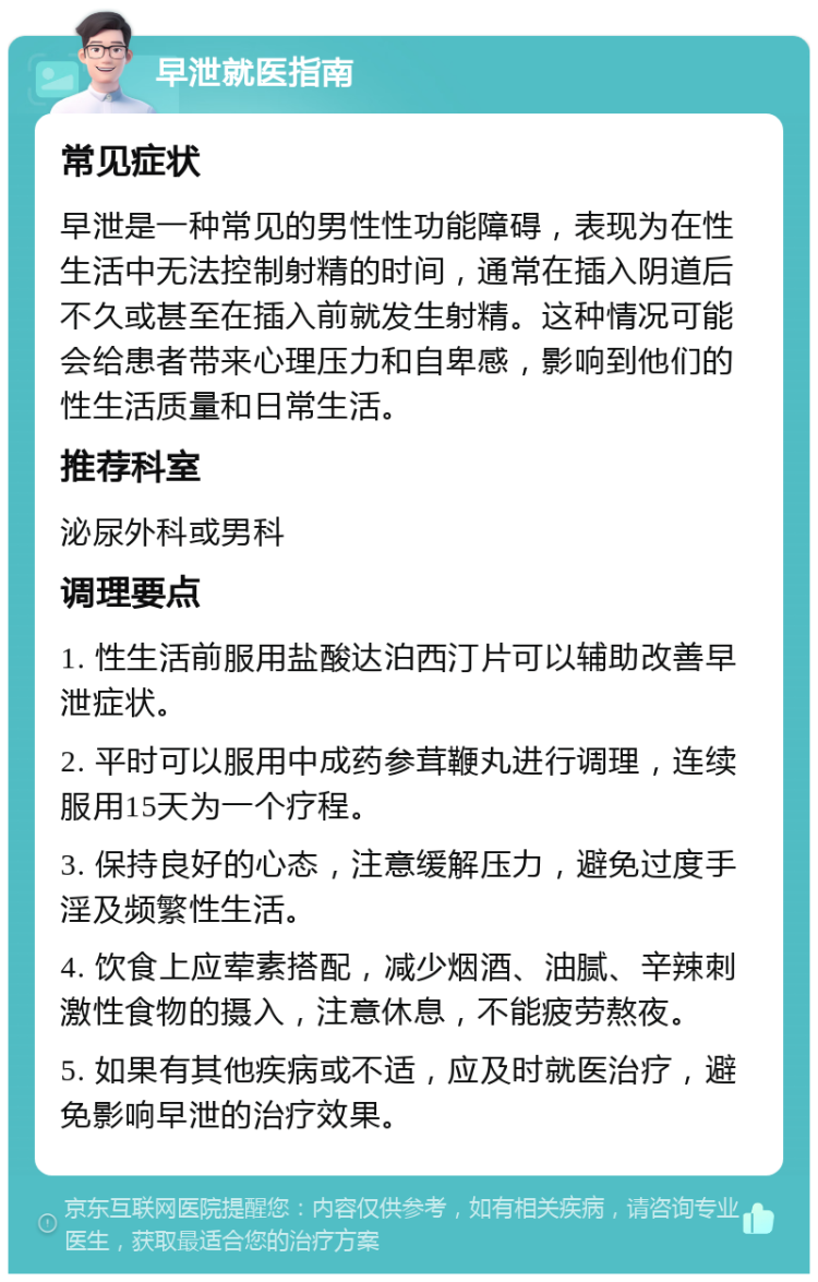 早泄就医指南 常见症状 早泄是一种常见的男性性功能障碍，表现为在性生活中无法控制射精的时间，通常在插入阴道后不久或甚至在插入前就发生射精。这种情况可能会给患者带来心理压力和自卑感，影响到他们的性生活质量和日常生活。 推荐科室 泌尿外科或男科 调理要点 1. 性生活前服用盐酸达泊西汀片可以辅助改善早泄症状。 2. 平时可以服用中成药参茸鞭丸进行调理，连续服用15天为一个疗程。 3. 保持良好的心态，注意缓解压力，避免过度手淫及频繁性生活。 4. 饮食上应荤素搭配，减少烟酒、油腻、辛辣刺激性食物的摄入，注意休息，不能疲劳熬夜。 5. 如果有其他疾病或不适，应及时就医治疗，避免影响早泄的治疗效果。