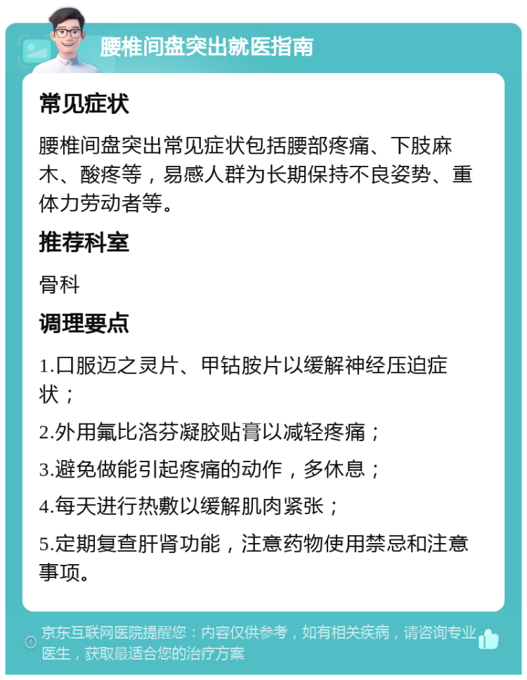 腰椎间盘突出就医指南 常见症状 腰椎间盘突出常见症状包括腰部疼痛、下肢麻木、酸疼等，易感人群为长期保持不良姿势、重体力劳动者等。 推荐科室 骨科 调理要点 1.口服迈之灵片、甲钴胺片以缓解神经压迫症状； 2.外用氟比洛芬凝胶贴膏以减轻疼痛； 3.避免做能引起疼痛的动作，多休息； 4.每天进行热敷以缓解肌肉紧张； 5.定期复查肝肾功能，注意药物使用禁忌和注意事项。