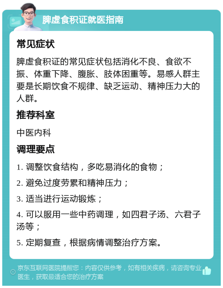 脾虚食积证就医指南 常见症状 脾虚食积证的常见症状包括消化不良、食欲不振、体重下降、腹胀、肢体困重等。易感人群主要是长期饮食不规律、缺乏运动、精神压力大的人群。 推荐科室 中医内科 调理要点 1. 调整饮食结构，多吃易消化的食物； 2. 避免过度劳累和精神压力； 3. 适当进行运动锻炼； 4. 可以服用一些中药调理，如四君子汤、六君子汤等； 5. 定期复查，根据病情调整治疗方案。