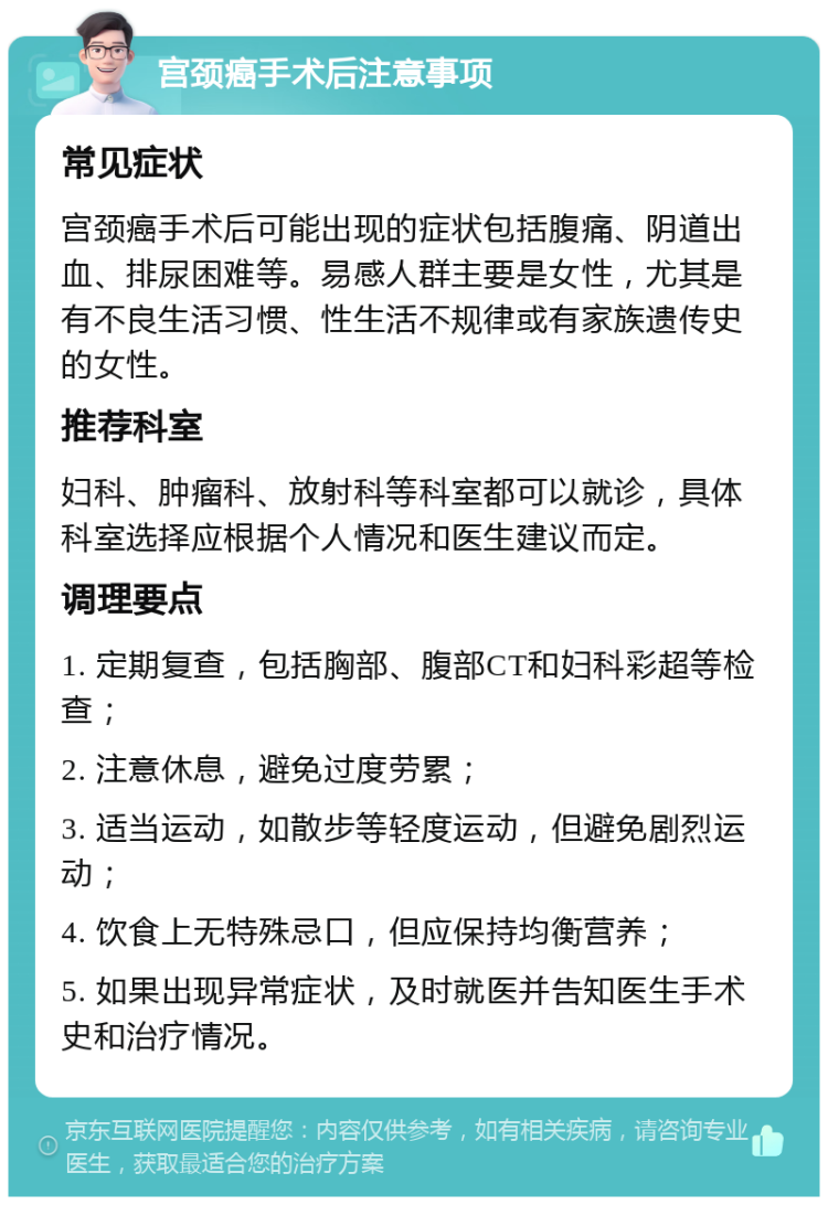 宫颈癌手术后注意事项 常见症状 宫颈癌手术后可能出现的症状包括腹痛、阴道出血、排尿困难等。易感人群主要是女性，尤其是有不良生活习惯、性生活不规律或有家族遗传史的女性。 推荐科室 妇科、肿瘤科、放射科等科室都可以就诊，具体科室选择应根据个人情况和医生建议而定。 调理要点 1. 定期复查，包括胸部、腹部CT和妇科彩超等检查； 2. 注意休息，避免过度劳累； 3. 适当运动，如散步等轻度运动，但避免剧烈运动； 4. 饮食上无特殊忌口，但应保持均衡营养； 5. 如果出现异常症状，及时就医并告知医生手术史和治疗情况。