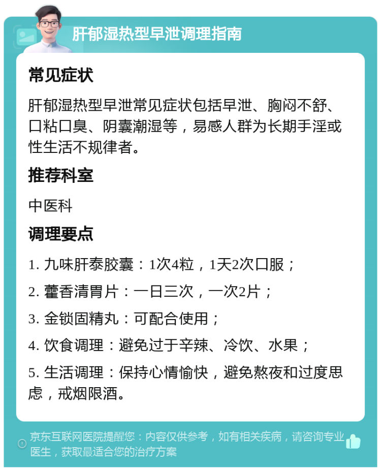 肝郁湿热型早泄调理指南 常见症状 肝郁湿热型早泄常见症状包括早泄、胸闷不舒、口粘口臭、阴囊潮湿等，易感人群为长期手淫或性生活不规律者。 推荐科室 中医科 调理要点 1. 九味肝泰胶囊：1次4粒，1天2次口服； 2. 藿香清胃片：一日三次，一次2片； 3. 金锁固精丸：可配合使用； 4. 饮食调理：避免过于辛辣、冷饮、水果； 5. 生活调理：保持心情愉快，避免熬夜和过度思虑，戒烟限酒。