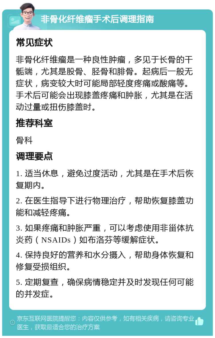 非骨化纤维瘤手术后调理指南 常见症状 非骨化纤维瘤是一种良性肿瘤，多见于长骨的干骺端，尤其是股骨、胫骨和腓骨。起病后一般无症状，病变较大时可能局部轻度疼痛或酸痛等。手术后可能会出现膝盖疼痛和肿胀，尤其是在活动过量或扭伤膝盖时。 推荐科室 骨科 调理要点 1. 适当休息，避免过度活动，尤其是在手术后恢复期内。 2. 在医生指导下进行物理治疗，帮助恢复膝盖功能和减轻疼痛。 3. 如果疼痛和肿胀严重，可以考虑使用非甾体抗炎药（NSAIDs）如布洛芬等缓解症状。 4. 保持良好的营养和水分摄入，帮助身体恢复和修复受损组织。 5. 定期复查，确保病情稳定并及时发现任何可能的并发症。