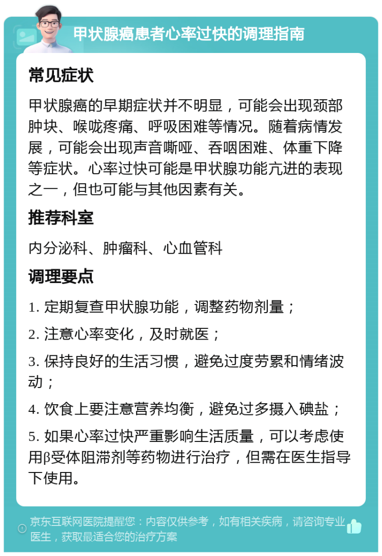 甲状腺癌患者心率过快的调理指南 常见症状 甲状腺癌的早期症状并不明显，可能会出现颈部肿块、喉咙疼痛、呼吸困难等情况。随着病情发展，可能会出现声音嘶哑、吞咽困难、体重下降等症状。心率过快可能是甲状腺功能亢进的表现之一，但也可能与其他因素有关。 推荐科室 内分泌科、肿瘤科、心血管科 调理要点 1. 定期复查甲状腺功能，调整药物剂量； 2. 注意心率变化，及时就医； 3. 保持良好的生活习惯，避免过度劳累和情绪波动； 4. 饮食上要注意营养均衡，避免过多摄入碘盐； 5. 如果心率过快严重影响生活质量，可以考虑使用β受体阻滞剂等药物进行治疗，但需在医生指导下使用。