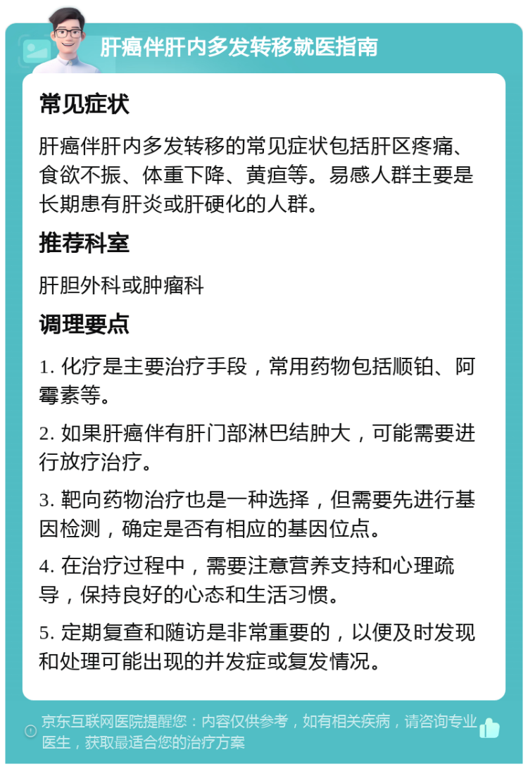 肝癌伴肝内多发转移就医指南 常见症状 肝癌伴肝内多发转移的常见症状包括肝区疼痛、食欲不振、体重下降、黄疸等。易感人群主要是长期患有肝炎或肝硬化的人群。 推荐科室 肝胆外科或肿瘤科 调理要点 1. 化疗是主要治疗手段，常用药物包括顺铂、阿霉素等。 2. 如果肝癌伴有肝门部淋巴结肿大，可能需要进行放疗治疗。 3. 靶向药物治疗也是一种选择，但需要先进行基因检测，确定是否有相应的基因位点。 4. 在治疗过程中，需要注意营养支持和心理疏导，保持良好的心态和生活习惯。 5. 定期复查和随访是非常重要的，以便及时发现和处理可能出现的并发症或复发情况。