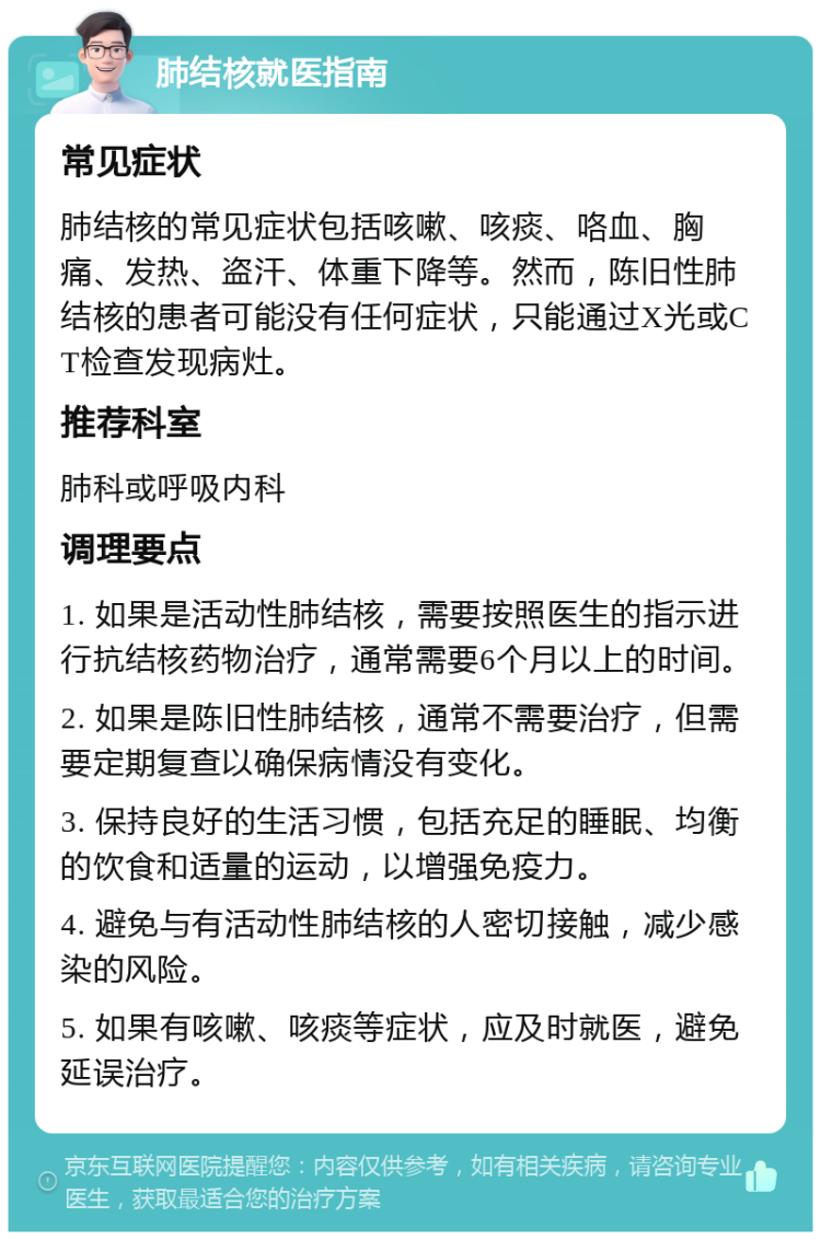 肺结核就医指南 常见症状 肺结核的常见症状包括咳嗽、咳痰、咯血、胸痛、发热、盗汗、体重下降等。然而，陈旧性肺结核的患者可能没有任何症状，只能通过X光或CT检查发现病灶。 推荐科室 肺科或呼吸内科 调理要点 1. 如果是活动性肺结核，需要按照医生的指示进行抗结核药物治疗，通常需要6个月以上的时间。 2. 如果是陈旧性肺结核，通常不需要治疗，但需要定期复查以确保病情没有变化。 3. 保持良好的生活习惯，包括充足的睡眠、均衡的饮食和适量的运动，以增强免疫力。 4. 避免与有活动性肺结核的人密切接触，减少感染的风险。 5. 如果有咳嗽、咳痰等症状，应及时就医，避免延误治疗。