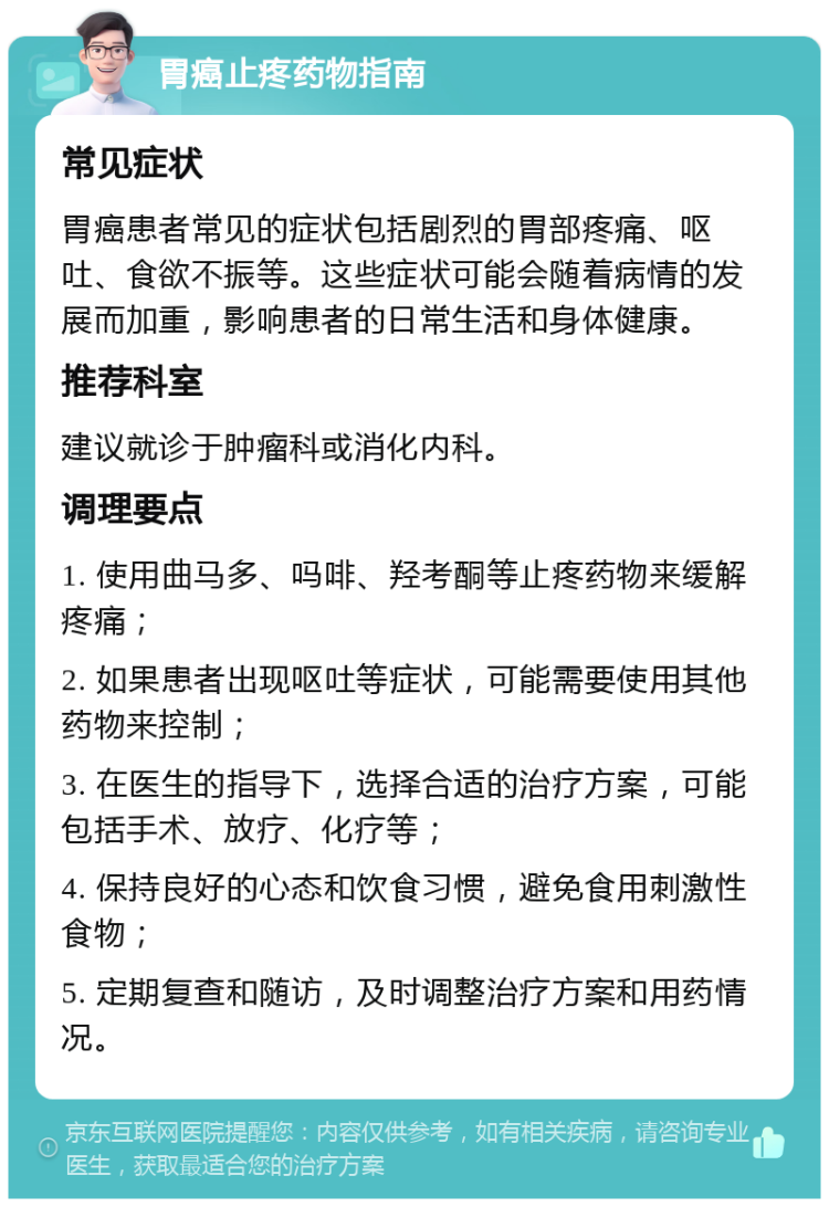 胃癌止疼药物指南 常见症状 胃癌患者常见的症状包括剧烈的胃部疼痛、呕吐、食欲不振等。这些症状可能会随着病情的发展而加重，影响患者的日常生活和身体健康。 推荐科室 建议就诊于肿瘤科或消化内科。 调理要点 1. 使用曲马多、吗啡、羟考酮等止疼药物来缓解疼痛； 2. 如果患者出现呕吐等症状，可能需要使用其他药物来控制； 3. 在医生的指导下，选择合适的治疗方案，可能包括手术、放疗、化疗等； 4. 保持良好的心态和饮食习惯，避免食用刺激性食物； 5. 定期复查和随访，及时调整治疗方案和用药情况。