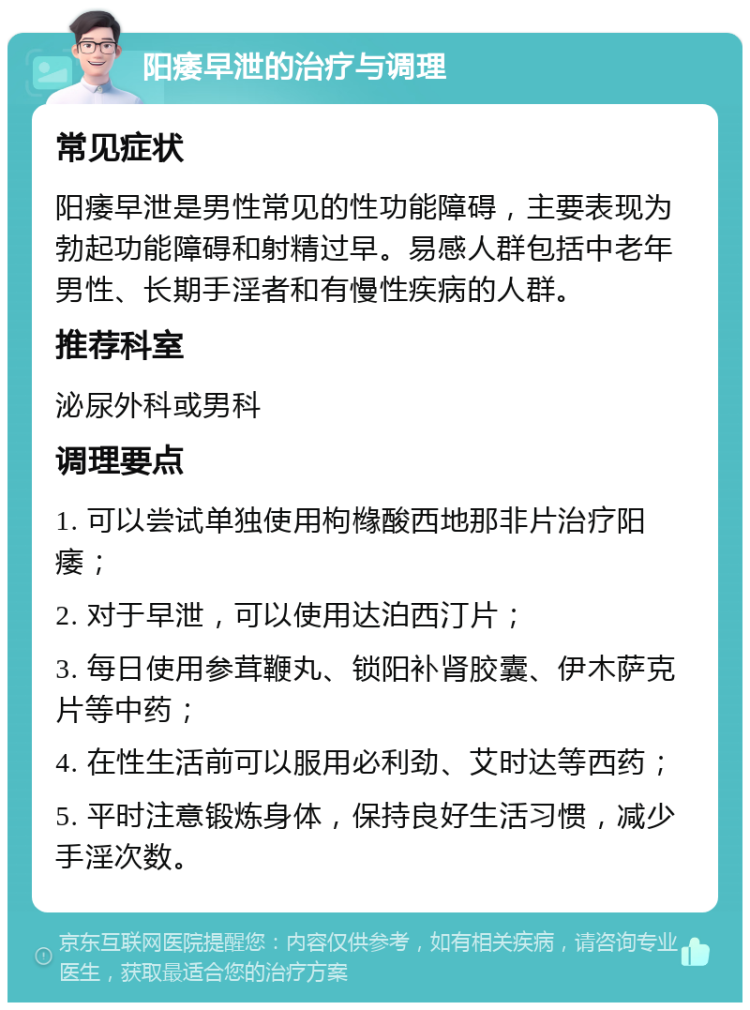 阳痿早泄的治疗与调理 常见症状 阳痿早泄是男性常见的性功能障碍，主要表现为勃起功能障碍和射精过早。易感人群包括中老年男性、长期手淫者和有慢性疾病的人群。 推荐科室 泌尿外科或男科 调理要点 1. 可以尝试单独使用枸橼酸西地那非片治疗阳痿； 2. 对于早泄，可以使用达泊西汀片； 3. 每日使用参茸鞭丸、锁阳补肾胶囊、伊木萨克片等中药； 4. 在性生活前可以服用必利劲、艾时达等西药； 5. 平时注意锻炼身体，保持良好生活习惯，减少手淫次数。