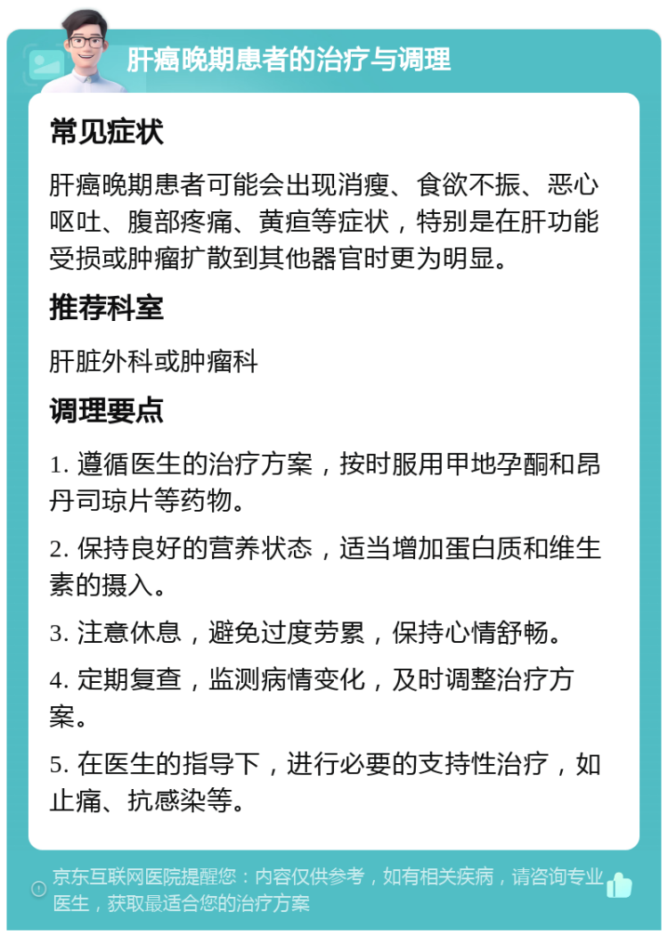 肝癌晚期患者的治疗与调理 常见症状 肝癌晚期患者可能会出现消瘦、食欲不振、恶心呕吐、腹部疼痛、黄疸等症状，特别是在肝功能受损或肿瘤扩散到其他器官时更为明显。 推荐科室 肝脏外科或肿瘤科 调理要点 1. 遵循医生的治疗方案，按时服用甲地孕酮和昂丹司琼片等药物。 2. 保持良好的营养状态，适当增加蛋白质和维生素的摄入。 3. 注意休息，避免过度劳累，保持心情舒畅。 4. 定期复查，监测病情变化，及时调整治疗方案。 5. 在医生的指导下，进行必要的支持性治疗，如止痛、抗感染等。