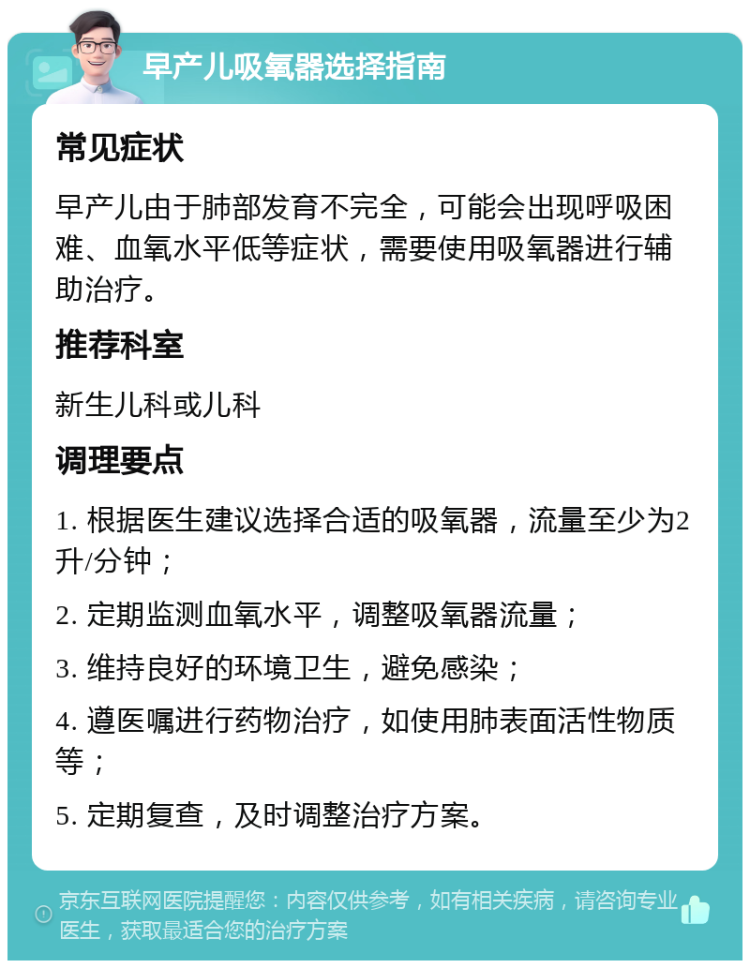 早产儿吸氧器选择指南 常见症状 早产儿由于肺部发育不完全，可能会出现呼吸困难、血氧水平低等症状，需要使用吸氧器进行辅助治疗。 推荐科室 新生儿科或儿科 调理要点 1. 根据医生建议选择合适的吸氧器，流量至少为2升/分钟； 2. 定期监测血氧水平，调整吸氧器流量； 3. 维持良好的环境卫生，避免感染； 4. 遵医嘱进行药物治疗，如使用肺表面活性物质等； 5. 定期复查，及时调整治疗方案。