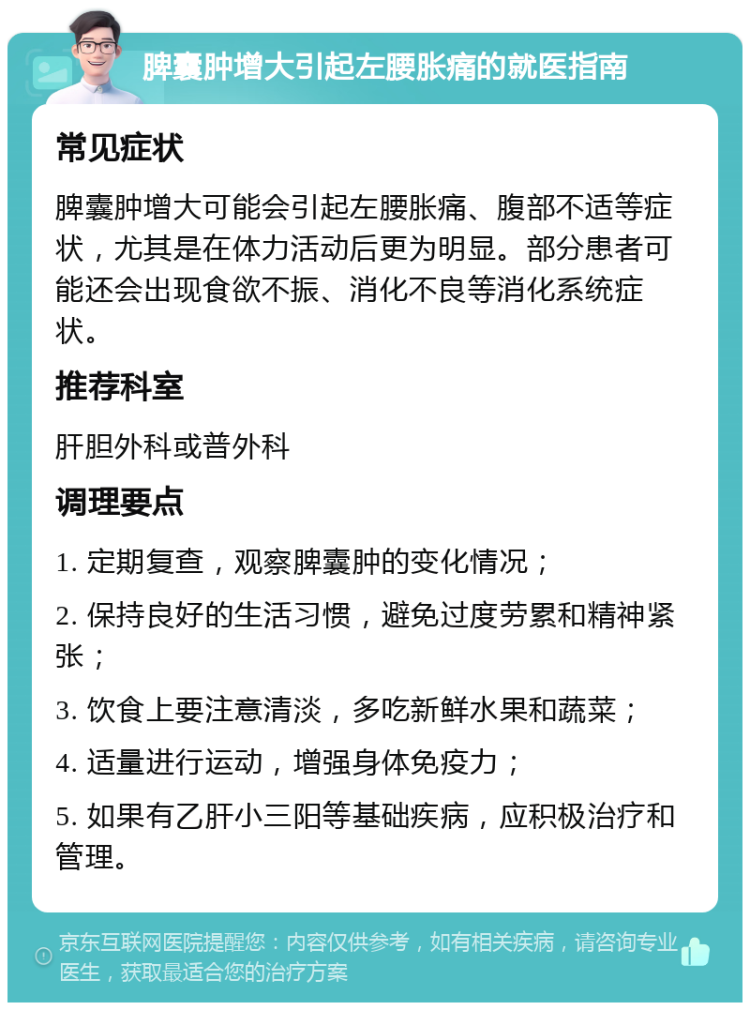 脾囊肿增大引起左腰胀痛的就医指南 常见症状 脾囊肿增大可能会引起左腰胀痛、腹部不适等症状，尤其是在体力活动后更为明显。部分患者可能还会出现食欲不振、消化不良等消化系统症状。 推荐科室 肝胆外科或普外科 调理要点 1. 定期复查，观察脾囊肿的变化情况； 2. 保持良好的生活习惯，避免过度劳累和精神紧张； 3. 饮食上要注意清淡，多吃新鲜水果和蔬菜； 4. 适量进行运动，增强身体免疫力； 5. 如果有乙肝小三阳等基础疾病，应积极治疗和管理。