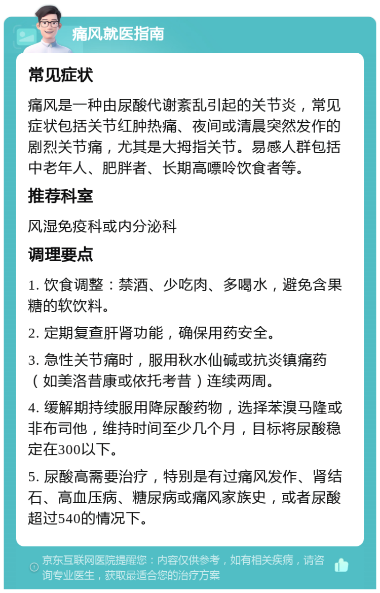 痛风就医指南 常见症状 痛风是一种由尿酸代谢紊乱引起的关节炎，常见症状包括关节红肿热痛、夜间或清晨突然发作的剧烈关节痛，尤其是大拇指关节。易感人群包括中老年人、肥胖者、长期高嘌呤饮食者等。 推荐科室 风湿免疫科或内分泌科 调理要点 1. 饮食调整：禁酒、少吃肉、多喝水，避免含果糖的软饮料。 2. 定期复查肝肾功能，确保用药安全。 3. 急性关节痛时，服用秋水仙碱或抗炎镇痛药（如美洛昔康或依托考昔）连续两周。 4. 缓解期持续服用降尿酸药物，选择苯溴马隆或非布司他，维持时间至少几个月，目标将尿酸稳定在300以下。 5. 尿酸高需要治疗，特别是有过痛风发作、肾结石、高血压病、糖尿病或痛风家族史，或者尿酸超过540的情况下。