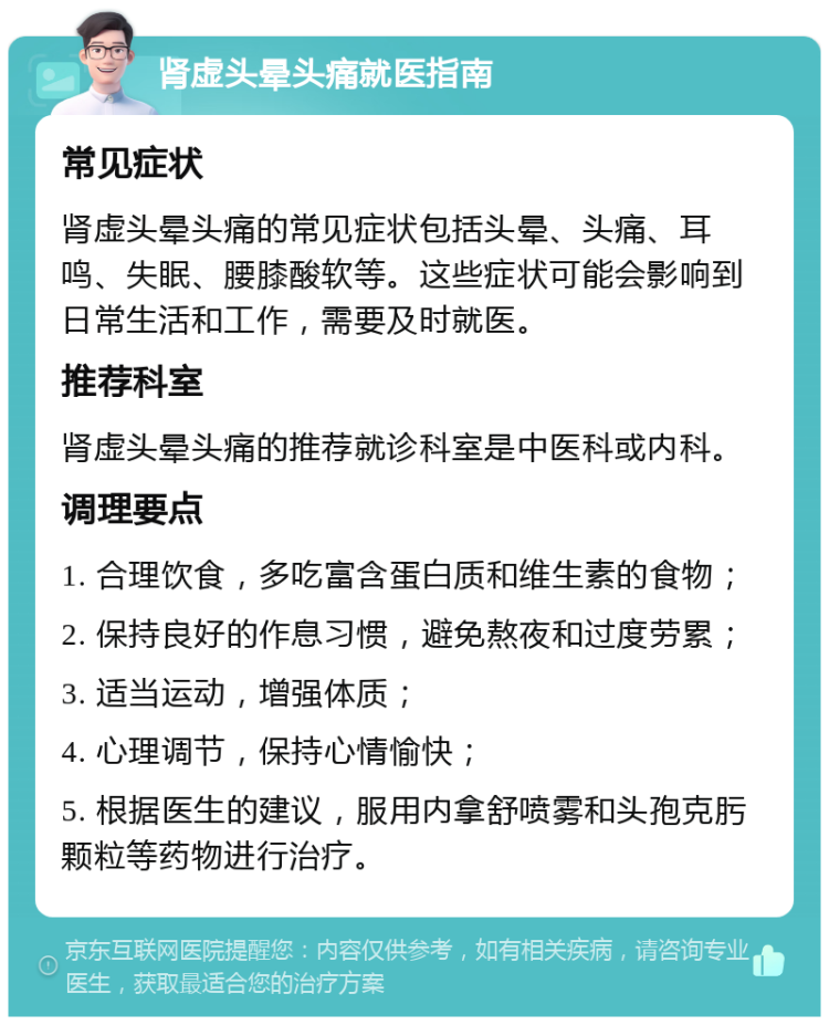 肾虚头晕头痛就医指南 常见症状 肾虚头晕头痛的常见症状包括头晕、头痛、耳鸣、失眠、腰膝酸软等。这些症状可能会影响到日常生活和工作，需要及时就医。 推荐科室 肾虚头晕头痛的推荐就诊科室是中医科或内科。 调理要点 1. 合理饮食，多吃富含蛋白质和维生素的食物； 2. 保持良好的作息习惯，避免熬夜和过度劳累； 3. 适当运动，增强体质； 4. 心理调节，保持心情愉快； 5. 根据医生的建议，服用内拿舒喷雾和头孢克肟颗粒等药物进行治疗。