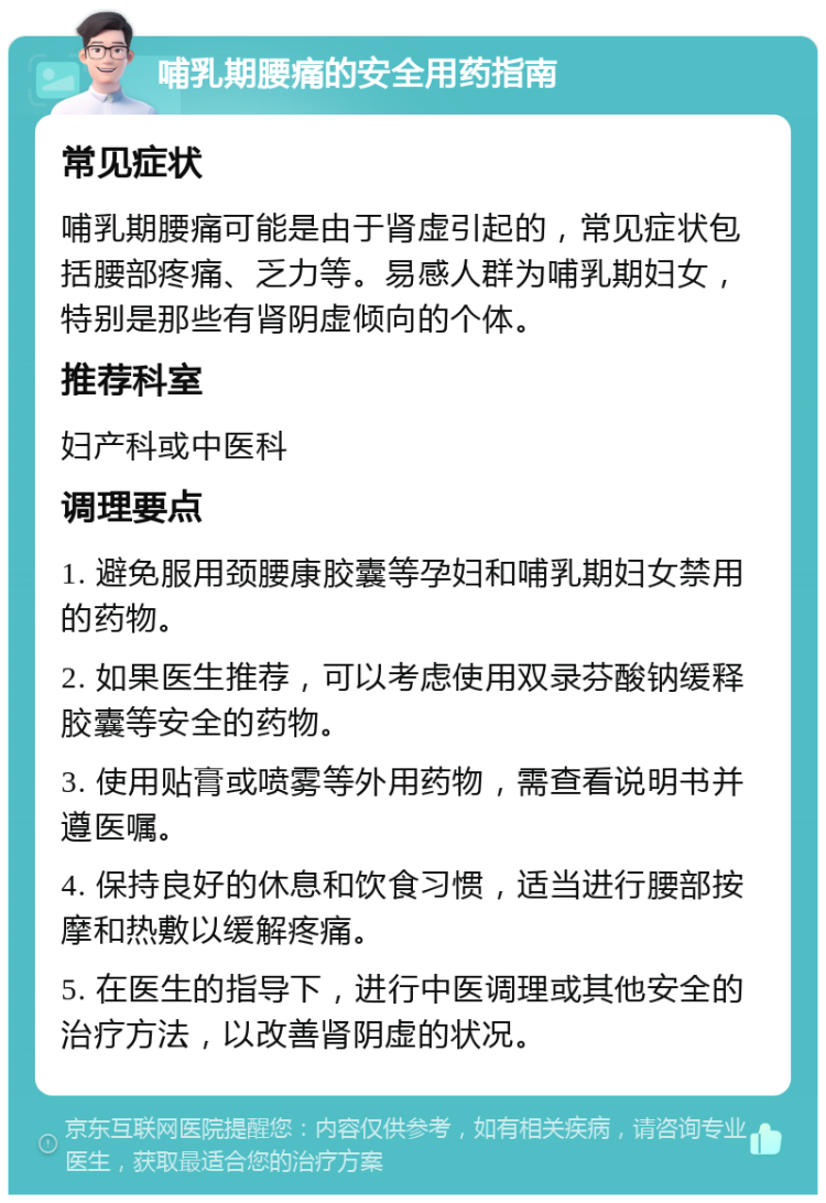 哺乳期腰痛的安全用药指南 常见症状 哺乳期腰痛可能是由于肾虚引起的，常见症状包括腰部疼痛、乏力等。易感人群为哺乳期妇女，特别是那些有肾阴虚倾向的个体。 推荐科室 妇产科或中医科 调理要点 1. 避免服用颈腰康胶囊等孕妇和哺乳期妇女禁用的药物。 2. 如果医生推荐，可以考虑使用双录芬酸钠缓释胶囊等安全的药物。 3. 使用贴膏或喷雾等外用药物，需查看说明书并遵医嘱。 4. 保持良好的休息和饮食习惯，适当进行腰部按摩和热敷以缓解疼痛。 5. 在医生的指导下，进行中医调理或其他安全的治疗方法，以改善肾阴虚的状况。