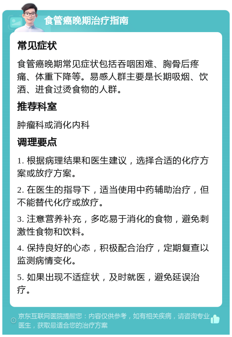 食管癌晚期治疗指南 常见症状 食管癌晚期常见症状包括吞咽困难、胸骨后疼痛、体重下降等。易感人群主要是长期吸烟、饮酒、进食过烫食物的人群。 推荐科室 肿瘤科或消化内科 调理要点 1. 根据病理结果和医生建议，选择合适的化疗方案或放疗方案。 2. 在医生的指导下，适当使用中药辅助治疗，但不能替代化疗或放疗。 3. 注意营养补充，多吃易于消化的食物，避免刺激性食物和饮料。 4. 保持良好的心态，积极配合治疗，定期复查以监测病情变化。 5. 如果出现不适症状，及时就医，避免延误治疗。