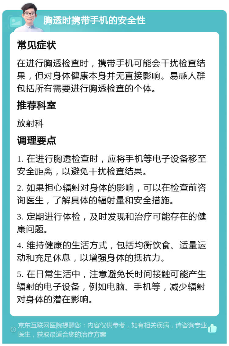 胸透时携带手机的安全性 常见症状 在进行胸透检查时，携带手机可能会干扰检查结果，但对身体健康本身并无直接影响。易感人群包括所有需要进行胸透检查的个体。 推荐科室 放射科 调理要点 1. 在进行胸透检查时，应将手机等电子设备移至安全距离，以避免干扰检查结果。 2. 如果担心辐射对身体的影响，可以在检查前咨询医生，了解具体的辐射量和安全措施。 3. 定期进行体检，及时发现和治疗可能存在的健康问题。 4. 维持健康的生活方式，包括均衡饮食、适量运动和充足休息，以增强身体的抵抗力。 5. 在日常生活中，注意避免长时间接触可能产生辐射的电子设备，例如电脑、手机等，减少辐射对身体的潜在影响。