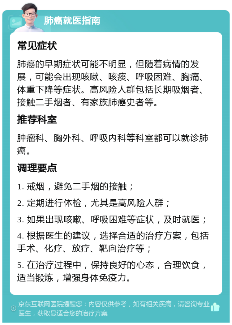 肺癌就医指南 常见症状 肺癌的早期症状可能不明显，但随着病情的发展，可能会出现咳嗽、咳痰、呼吸困难、胸痛、体重下降等症状。高风险人群包括长期吸烟者、接触二手烟者、有家族肺癌史者等。 推荐科室 肿瘤科、胸外科、呼吸内科等科室都可以就诊肺癌。 调理要点 1. 戒烟，避免二手烟的接触； 2. 定期进行体检，尤其是高风险人群； 3. 如果出现咳嗽、呼吸困难等症状，及时就医； 4. 根据医生的建议，选择合适的治疗方案，包括手术、化疗、放疗、靶向治疗等； 5. 在治疗过程中，保持良好的心态，合理饮食，适当锻炼，增强身体免疫力。