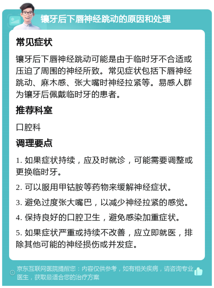 镶牙后下唇神经跳动的原因和处理 常见症状 镶牙后下唇神经跳动可能是由于临时牙不合适或压迫了周围的神经所致。常见症状包括下唇神经跳动、麻木感、张大嘴时神经拉紧等。易感人群为镶牙后佩戴临时牙的患者。 推荐科室 口腔科 调理要点 1. 如果症状持续，应及时就诊，可能需要调整或更换临时牙。 2. 可以服用甲钴胺等药物来缓解神经症状。 3. 避免过度张大嘴巴，以减少神经拉紧的感觉。 4. 保持良好的口腔卫生，避免感染加重症状。 5. 如果症状严重或持续不改善，应立即就医，排除其他可能的神经损伤或并发症。