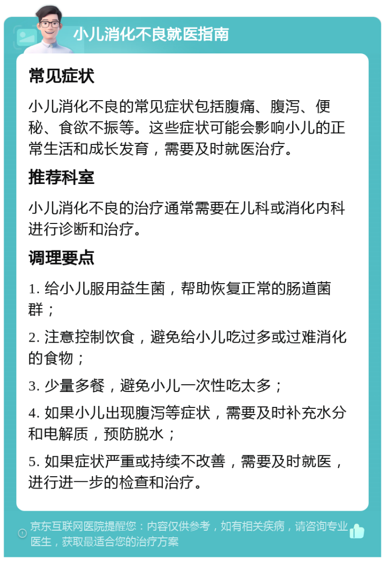 小儿消化不良就医指南 常见症状 小儿消化不良的常见症状包括腹痛、腹泻、便秘、食欲不振等。这些症状可能会影响小儿的正常生活和成长发育，需要及时就医治疗。 推荐科室 小儿消化不良的治疗通常需要在儿科或消化内科进行诊断和治疗。 调理要点 1. 给小儿服用益生菌，帮助恢复正常的肠道菌群； 2. 注意控制饮食，避免给小儿吃过多或过难消化的食物； 3. 少量多餐，避免小儿一次性吃太多； 4. 如果小儿出现腹泻等症状，需要及时补充水分和电解质，预防脱水； 5. 如果症状严重或持续不改善，需要及时就医，进行进一步的检查和治疗。