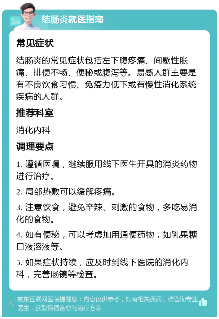 结肠炎就医指南 常见症状 结肠炎的常见症状包括左下腹疼痛、间歇性胀痛、排便不畅、便秘或腹泻等。易感人群主要是有不良饮食习惯、免疫力低下或有慢性消化系统疾病的人群。 推荐科室 消化内科 调理要点 1. 遵循医嘱，继续服用线下医生开具的消炎药物进行治疗。 2. 局部热敷可以缓解疼痛。 3. 注意饮食，避免辛辣、刺激的食物，多吃易消化的食物。 4. 如有便秘，可以考虑加用通便药物，如乳果糖口液溶液等。 5. 如果症状持续，应及时到线下医院的消化内科，完善肠镜等检查。