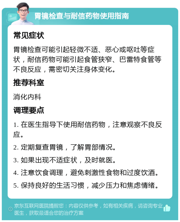 胃镜检查与耐信药物使用指南 常见症状 胃镜检查可能引起轻微不适、恶心或呕吐等症状，耐信药物可能引起食管狭窄、巴雷特食管等不良反应，需密切关注身体变化。 推荐科室 消化内科 调理要点 1. 在医生指导下使用耐信药物，注意观察不良反应。 2. 定期复查胃镜，了解胃部情况。 3. 如果出现不适症状，及时就医。 4. 注意饮食调理，避免刺激性食物和过度饮酒。 5. 保持良好的生活习惯，减少压力和焦虑情绪。