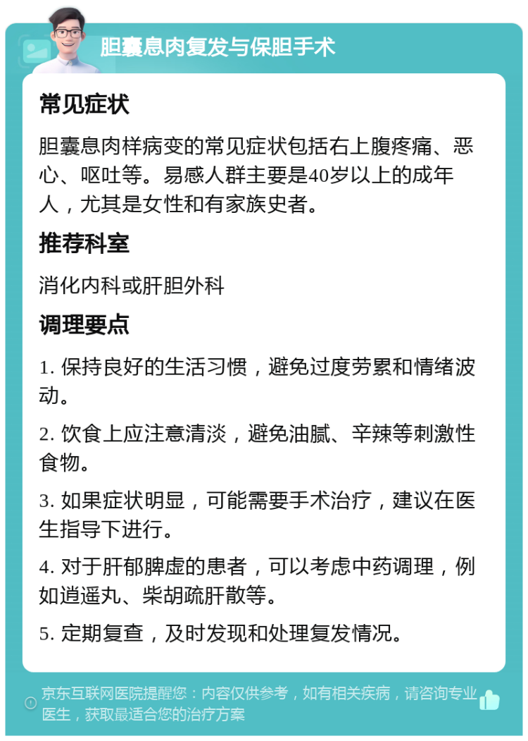 胆囊息肉复发与保胆手术 常见症状 胆囊息肉样病变的常见症状包括右上腹疼痛、恶心、呕吐等。易感人群主要是40岁以上的成年人，尤其是女性和有家族史者。 推荐科室 消化内科或肝胆外科 调理要点 1. 保持良好的生活习惯，避免过度劳累和情绪波动。 2. 饮食上应注意清淡，避免油腻、辛辣等刺激性食物。 3. 如果症状明显，可能需要手术治疗，建议在医生指导下进行。 4. 对于肝郁脾虚的患者，可以考虑中药调理，例如逍遥丸、柴胡疏肝散等。 5. 定期复查，及时发现和处理复发情况。