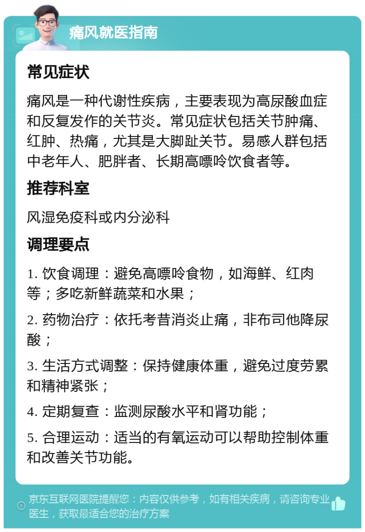 痛风就医指南 常见症状 痛风是一种代谢性疾病，主要表现为高尿酸血症和反复发作的关节炎。常见症状包括关节肿痛、红肿、热痛，尤其是大脚趾关节。易感人群包括中老年人、肥胖者、长期高嘌呤饮食者等。 推荐科室 风湿免疫科或内分泌科 调理要点 1. 饮食调理：避免高嘌呤食物，如海鲜、红肉等；多吃新鲜蔬菜和水果； 2. 药物治疗：依托考昔消炎止痛，非布司他降尿酸； 3. 生活方式调整：保持健康体重，避免过度劳累和精神紧张； 4. 定期复查：监测尿酸水平和肾功能； 5. 合理运动：适当的有氧运动可以帮助控制体重和改善关节功能。