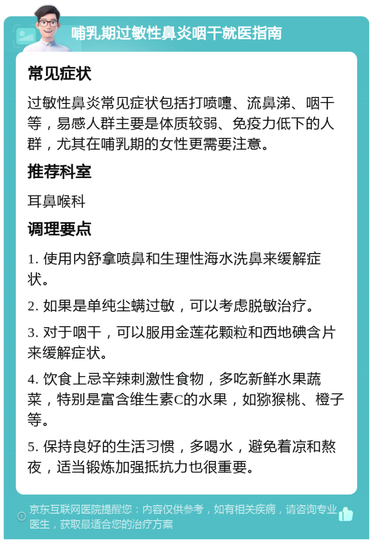 哺乳期过敏性鼻炎咽干就医指南 常见症状 过敏性鼻炎常见症状包括打喷嚏、流鼻涕、咽干等，易感人群主要是体质较弱、免疫力低下的人群，尤其在哺乳期的女性更需要注意。 推荐科室 耳鼻喉科 调理要点 1. 使用内舒拿喷鼻和生理性海水洗鼻来缓解症状。 2. 如果是单纯尘螨过敏，可以考虑脱敏治疗。 3. 对于咽干，可以服用金莲花颗粒和西地碘含片来缓解症状。 4. 饮食上忌辛辣刺激性食物，多吃新鲜水果蔬菜，特别是富含维生素C的水果，如猕猴桃、橙子等。 5. 保持良好的生活习惯，多喝水，避免着凉和熬夜，适当锻炼加强抵抗力也很重要。