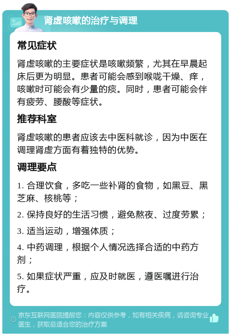 肾虚咳嗽的治疗与调理 常见症状 肾虚咳嗽的主要症状是咳嗽频繁，尤其在早晨起床后更为明显。患者可能会感到喉咙干燥、痒，咳嗽时可能会有少量的痰。同时，患者可能会伴有疲劳、腰酸等症状。 推荐科室 肾虚咳嗽的患者应该去中医科就诊，因为中医在调理肾虚方面有着独特的优势。 调理要点 1. 合理饮食，多吃一些补肾的食物，如黑豆、黑芝麻、核桃等； 2. 保持良好的生活习惯，避免熬夜、过度劳累； 3. 适当运动，增强体质； 4. 中药调理，根据个人情况选择合适的中药方剂； 5. 如果症状严重，应及时就医，遵医嘱进行治疗。