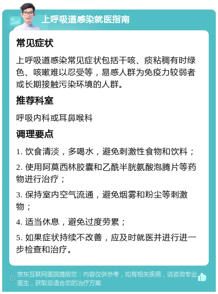 上呼吸道感染就医指南 常见症状 上呼吸道感染常见症状包括干咳、痰粘稠有时绿色、咳嗽难以忍受等，易感人群为免疫力较弱者或长期接触污染环境的人群。 推荐科室 呼吸内科或耳鼻喉科 调理要点 1. 饮食清淡，多喝水，避免刺激性食物和饮料； 2. 使用阿莫西林胶囊和乙酰半胱氨酸泡腾片等药物进行治疗； 3. 保持室内空气流通，避免烟雾和粉尘等刺激物； 4. 适当休息，避免过度劳累； 5. 如果症状持续不改善，应及时就医并进行进一步检查和治疗。