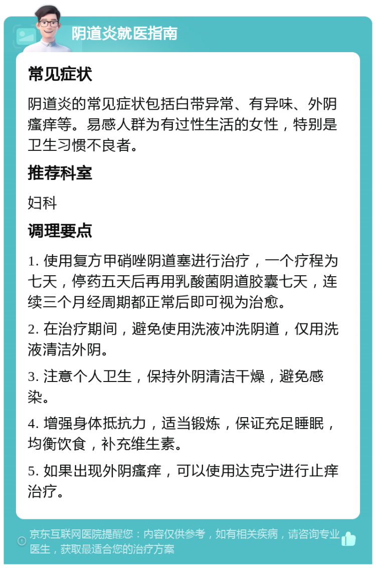 阴道炎就医指南 常见症状 阴道炎的常见症状包括白带异常、有异味、外阴瘙痒等。易感人群为有过性生活的女性，特别是卫生习惯不良者。 推荐科室 妇科 调理要点 1. 使用复方甲硝唑阴道塞进行治疗，一个疗程为七天，停药五天后再用乳酸菌阴道胶囊七天，连续三个月经周期都正常后即可视为治愈。 2. 在治疗期间，避免使用洗液冲洗阴道，仅用洗液清洁外阴。 3. 注意个人卫生，保持外阴清洁干燥，避免感染。 4. 增强身体抵抗力，适当锻炼，保证充足睡眠，均衡饮食，补充维生素。 5. 如果出现外阴瘙痒，可以使用达克宁进行止痒治疗。