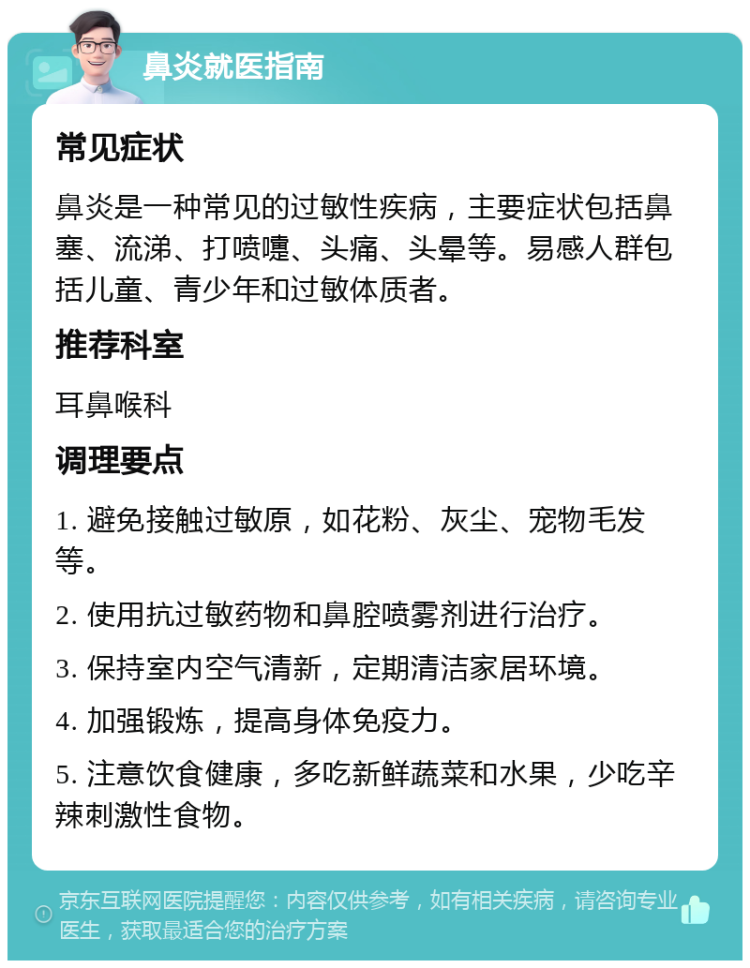 鼻炎就医指南 常见症状 鼻炎是一种常见的过敏性疾病，主要症状包括鼻塞、流涕、打喷嚏、头痛、头晕等。易感人群包括儿童、青少年和过敏体质者。 推荐科室 耳鼻喉科 调理要点 1. 避免接触过敏原，如花粉、灰尘、宠物毛发等。 2. 使用抗过敏药物和鼻腔喷雾剂进行治疗。 3. 保持室内空气清新，定期清洁家居环境。 4. 加强锻炼，提高身体免疫力。 5. 注意饮食健康，多吃新鲜蔬菜和水果，少吃辛辣刺激性食物。