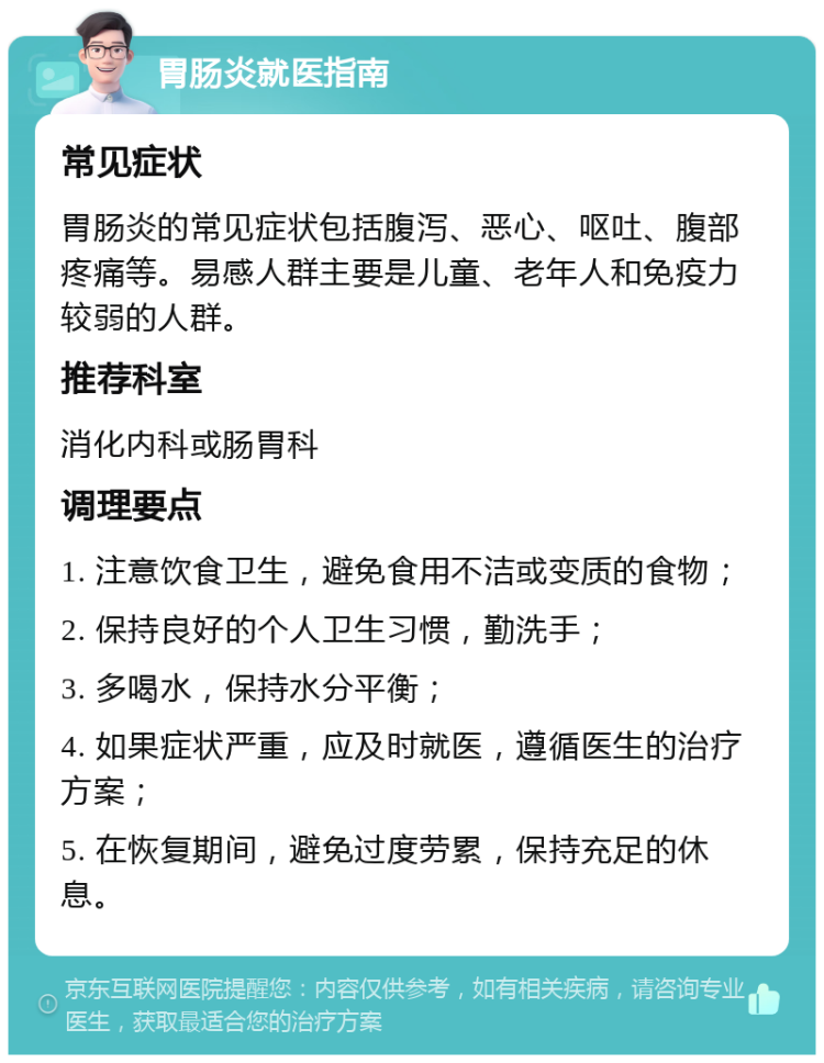 胃肠炎就医指南 常见症状 胃肠炎的常见症状包括腹泻、恶心、呕吐、腹部疼痛等。易感人群主要是儿童、老年人和免疫力较弱的人群。 推荐科室 消化内科或肠胃科 调理要点 1. 注意饮食卫生，避免食用不洁或变质的食物； 2. 保持良好的个人卫生习惯，勤洗手； 3. 多喝水，保持水分平衡； 4. 如果症状严重，应及时就医，遵循医生的治疗方案； 5. 在恢复期间，避免过度劳累，保持充足的休息。