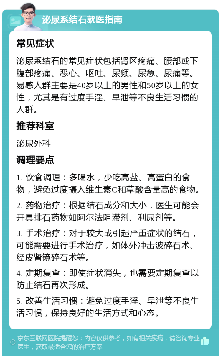 泌尿系结石就医指南 常见症状 泌尿系结石的常见症状包括肾区疼痛、腰部或下腹部疼痛、恶心、呕吐、尿频、尿急、尿痛等。易感人群主要是40岁以上的男性和50岁以上的女性，尤其是有过度手淫、早泄等不良生活习惯的人群。 推荐科室 泌尿外科 调理要点 1. 饮食调理：多喝水，少吃高盐、高蛋白的食物，避免过度摄入维生素C和草酸含量高的食物。 2. 药物治疗：根据结石成分和大小，医生可能会开具排石药物如阿尔法阻滞剂、利尿剂等。 3. 手术治疗：对于较大或引起严重症状的结石，可能需要进行手术治疗，如体外冲击波碎石术、经皮肾镜碎石术等。 4. 定期复查：即使症状消失，也需要定期复查以防止结石再次形成。 5. 改善生活习惯：避免过度手淫、早泄等不良生活习惯，保持良好的生活方式和心态。