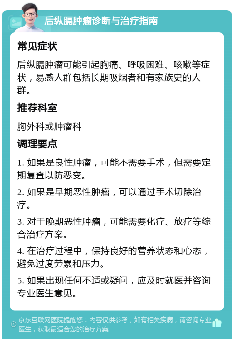 后纵膈肿瘤诊断与治疗指南 常见症状 后纵膈肿瘤可能引起胸痛、呼吸困难、咳嗽等症状，易感人群包括长期吸烟者和有家族史的人群。 推荐科室 胸外科或肿瘤科 调理要点 1. 如果是良性肿瘤，可能不需要手术，但需要定期复查以防恶变。 2. 如果是早期恶性肿瘤，可以通过手术切除治疗。 3. 对于晚期恶性肿瘤，可能需要化疗、放疗等综合治疗方案。 4. 在治疗过程中，保持良好的营养状态和心态，避免过度劳累和压力。 5. 如果出现任何不适或疑问，应及时就医并咨询专业医生意见。