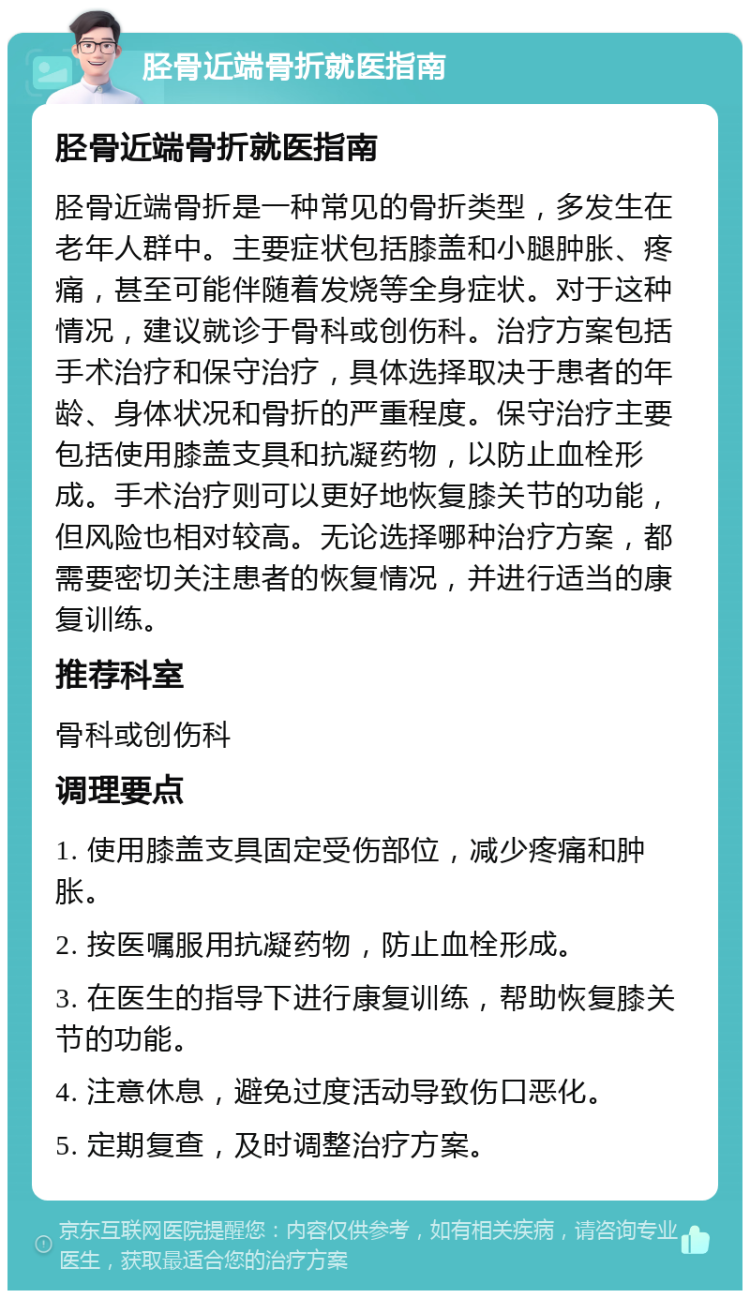 胫骨近端骨折就医指南 胫骨近端骨折就医指南 胫骨近端骨折是一种常见的骨折类型，多发生在老年人群中。主要症状包括膝盖和小腿肿胀、疼痛，甚至可能伴随着发烧等全身症状。对于这种情况，建议就诊于骨科或创伤科。治疗方案包括手术治疗和保守治疗，具体选择取决于患者的年龄、身体状况和骨折的严重程度。保守治疗主要包括使用膝盖支具和抗凝药物，以防止血栓形成。手术治疗则可以更好地恢复膝关节的功能，但风险也相对较高。无论选择哪种治疗方案，都需要密切关注患者的恢复情况，并进行适当的康复训练。 推荐科室 骨科或创伤科 调理要点 1. 使用膝盖支具固定受伤部位，减少疼痛和肿胀。 2. 按医嘱服用抗凝药物，防止血栓形成。 3. 在医生的指导下进行康复训练，帮助恢复膝关节的功能。 4. 注意休息，避免过度活动导致伤口恶化。 5. 定期复查，及时调整治疗方案。