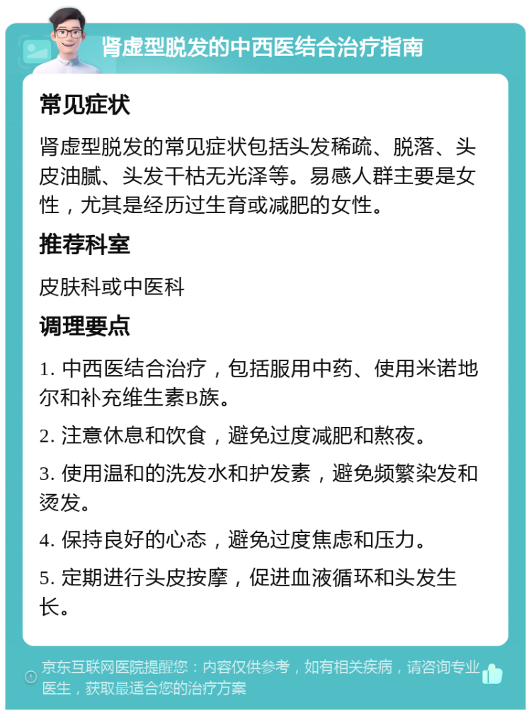 肾虚型脱发的中西医结合治疗指南 常见症状 肾虚型脱发的常见症状包括头发稀疏、脱落、头皮油腻、头发干枯无光泽等。易感人群主要是女性，尤其是经历过生育或减肥的女性。 推荐科室 皮肤科或中医科 调理要点 1. 中西医结合治疗，包括服用中药、使用米诺地尔和补充维生素B族。 2. 注意休息和饮食，避免过度减肥和熬夜。 3. 使用温和的洗发水和护发素，避免频繁染发和烫发。 4. 保持良好的心态，避免过度焦虑和压力。 5. 定期进行头皮按摩，促进血液循环和头发生长。