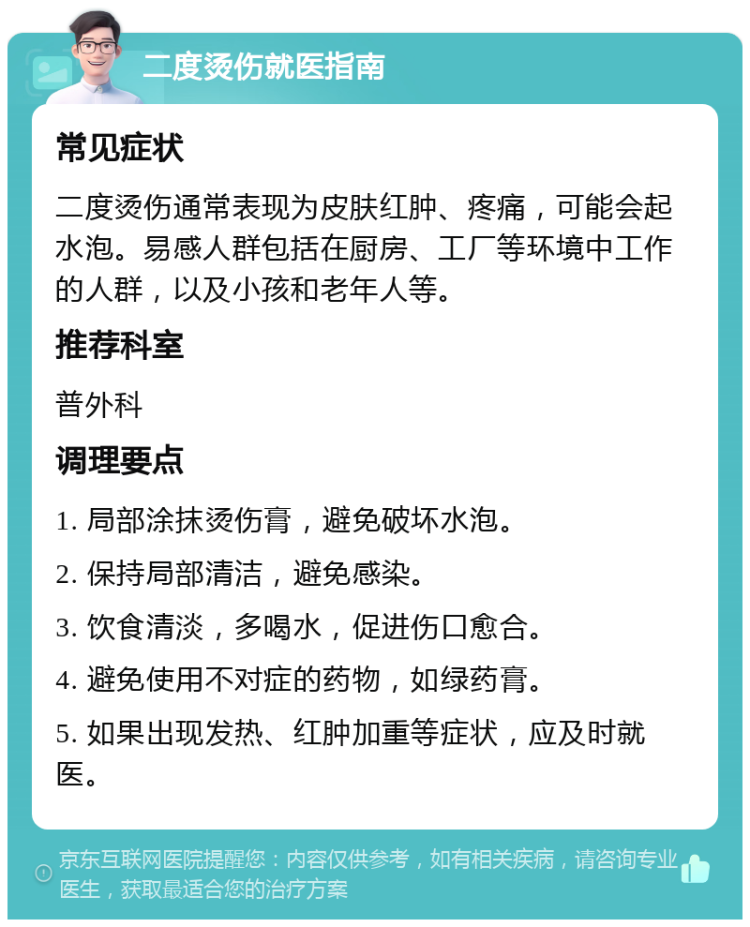 二度烫伤就医指南 常见症状 二度烫伤通常表现为皮肤红肿、疼痛，可能会起水泡。易感人群包括在厨房、工厂等环境中工作的人群，以及小孩和老年人等。 推荐科室 普外科 调理要点 1. 局部涂抹烫伤膏，避免破坏水泡。 2. 保持局部清洁，避免感染。 3. 饮食清淡，多喝水，促进伤口愈合。 4. 避免使用不对症的药物，如绿药膏。 5. 如果出现发热、红肿加重等症状，应及时就医。