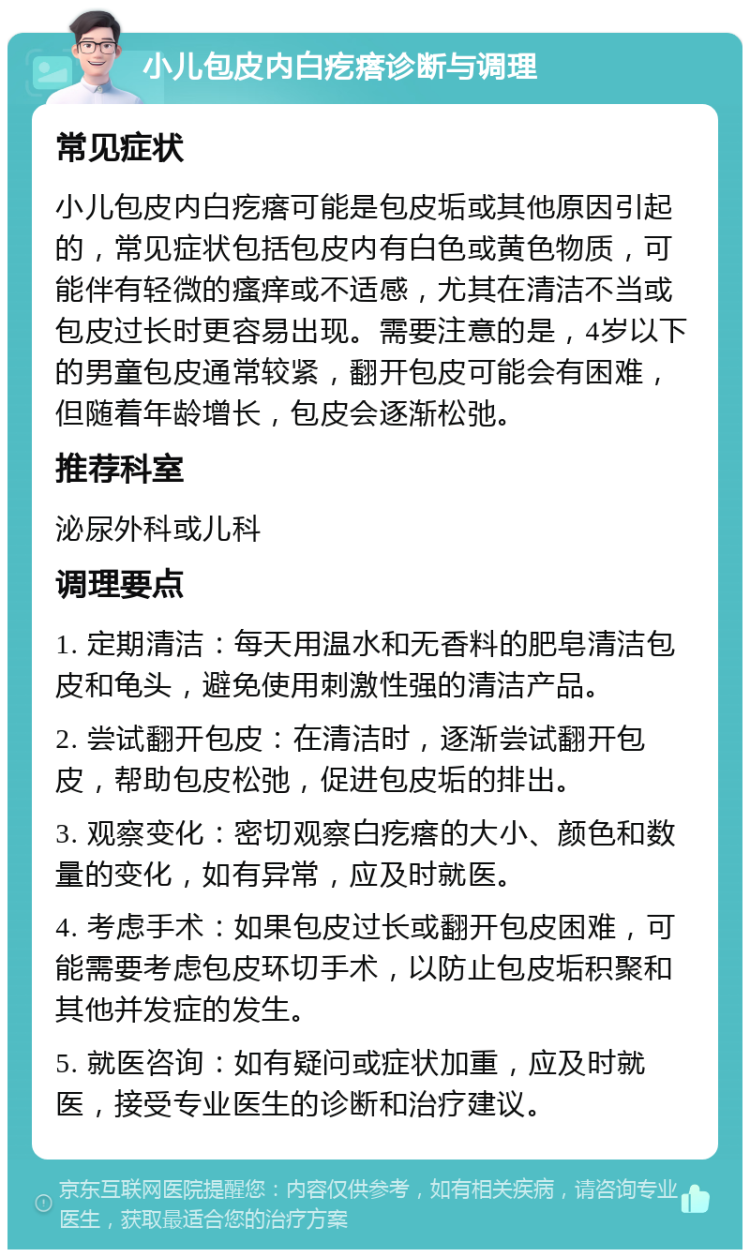 小儿包皮内白疙瘩诊断与调理 常见症状 小儿包皮内白疙瘩可能是包皮垢或其他原因引起的，常见症状包括包皮内有白色或黄色物质，可能伴有轻微的瘙痒或不适感，尤其在清洁不当或包皮过长时更容易出现。需要注意的是，4岁以下的男童包皮通常较紧，翻开包皮可能会有困难，但随着年龄增长，包皮会逐渐松弛。 推荐科室 泌尿外科或儿科 调理要点 1. 定期清洁：每天用温水和无香料的肥皂清洁包皮和龟头，避免使用刺激性强的清洁产品。 2. 尝试翻开包皮：在清洁时，逐渐尝试翻开包皮，帮助包皮松弛，促进包皮垢的排出。 3. 观察变化：密切观察白疙瘩的大小、颜色和数量的变化，如有异常，应及时就医。 4. 考虑手术：如果包皮过长或翻开包皮困难，可能需要考虑包皮环切手术，以防止包皮垢积聚和其他并发症的发生。 5. 就医咨询：如有疑问或症状加重，应及时就医，接受专业医生的诊断和治疗建议。