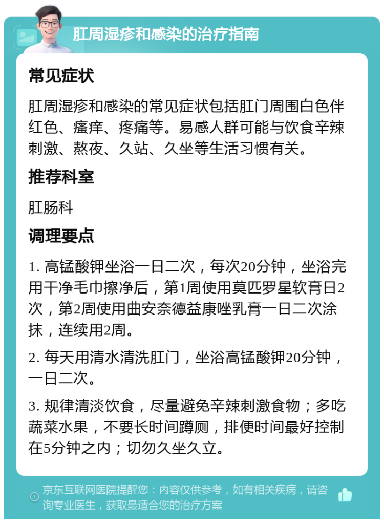 肛周湿疹和感染的治疗指南 常见症状 肛周湿疹和感染的常见症状包括肛门周围白色伴红色、瘙痒、疼痛等。易感人群可能与饮食辛辣刺激、熬夜、久站、久坐等生活习惯有关。 推荐科室 肛肠科 调理要点 1. 高锰酸钾坐浴一日二次，每次20分钟，坐浴完用干净毛巾擦净后，第1周使用莫匹罗星软膏日2次，第2周使用曲安奈德益康唑乳膏一日二次涂抹，连续用2周。 2. 每天用清水清洗肛门，坐浴高锰酸钾20分钟，一日二次。 3. 规律清淡饮食，尽量避免辛辣刺激食物；多吃蔬菜水果，不要长时间蹲厕，排便时间最好控制在5分钟之内；切勿久坐久立。