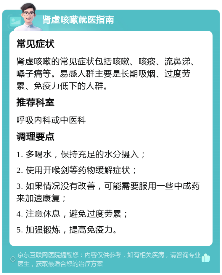 肾虚咳嗽就医指南 常见症状 肾虚咳嗽的常见症状包括咳嗽、咳痰、流鼻涕、嗓子痛等。易感人群主要是长期吸烟、过度劳累、免疫力低下的人群。 推荐科室 呼吸内科或中医科 调理要点 1. 多喝水，保持充足的水分摄入； 2. 使用开喉剑等药物缓解症状； 3. 如果情况没有改善，可能需要服用一些中成药来加速康复； 4. 注意休息，避免过度劳累； 5. 加强锻炼，提高免疫力。