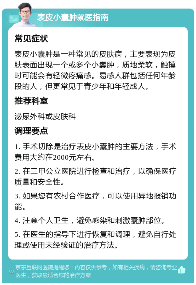 表皮小囊肿就医指南 常见症状 表皮小囊肿是一种常见的皮肤病，主要表现为皮肤表面出现一个或多个小囊肿，质地柔软，触摸时可能会有轻微疼痛感。易感人群包括任何年龄段的人，但更常见于青少年和年轻成人。 推荐科室 泌尿外科或皮肤科 调理要点 1. 手术切除是治疗表皮小囊肿的主要方法，手术费用大约在2000元左右。 2. 在三甲公立医院进行检查和治疗，以确保医疗质量和安全性。 3. 如果您有农村合作医疗，可以使用异地报销功能。 4. 注意个人卫生，避免感染和刺激囊肿部位。 5. 在医生的指导下进行恢复和调理，避免自行处理或使用未经验证的治疗方法。